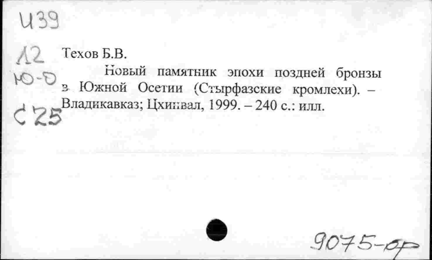 ﻿U 33
Техов Б.В.
.	-- Новый памятник эпохи поздней бронзы
у в Южной Осетии (Стырфазские кромлехи). -
і . Владикавказ; Цхинвал, 1999.-240 с.: илл.
9ctyS-,